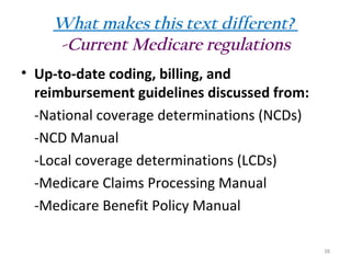 What makes this text different?
-Current Medicare regulations
• Up-to-date coding, billing, and
reimbursement guidelines discussed from:
-National coverage determinations (NCDs)
-NCD Manual
-Local coverage determinations (LCDs)
-Medicare Claims Processing Manual
-Medicare Benefit Policy Manual
38

 