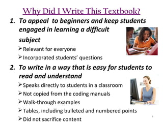 Why Did I Write This Textbook?
1. To appeal to beginners and keep students
engaged in learning a difficult
subject
 Relevant for everyone
 Incorporated students’ questions

2. To write in a way that is easy for students to
read and understand
 Speaks directly to students in a classroom
 Not copied from the coding manuals
 Walk-through examples
 Tables, including bulleted and numbered points
 Did not sacrifice content

4

 