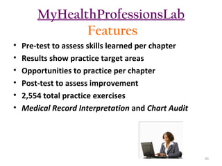 MyHealthProfessionsLab
Features
•
•
•
•
•
•

Pre-test to assess skills learned per chapter
Results show practice target areas
Opportunities to practice per chapter
Post-test to assess improvement
2,554 total practice exercises
Medical Record Interpretation and Chart Audit

45

 