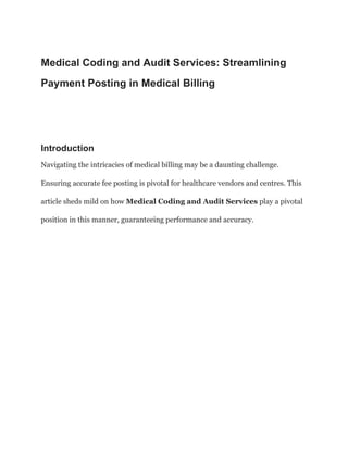 Medical Coding and Audit Services: Streamlining
Payment Posting in Medical Billing
Introduction
Navigating the intricacies of medical billing may be a daunting challenge.
Ensuring accurate fee posting is pivotal for healthcare vendors and centres. This
article sheds mild on how Medical Coding and Audit Services play a pivotal
position in this manner, guaranteeing performance and accuracy.
 