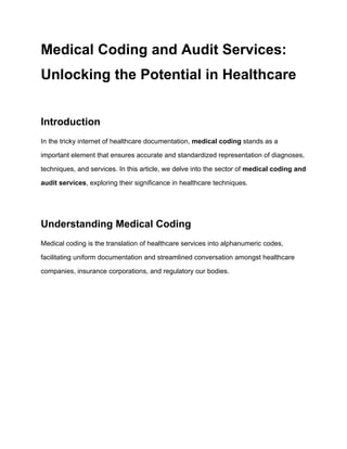 Medical Coding and Audit Services:
Unlocking the Potential in Healthcare
Introduction
In the tricky internet of healthcare documentation, medical coding stands as a
important element that ensures accurate and standardized representation of diagnoses,
techniques, and services. In this article, we delve into the sector of medical coding and
audit services, exploring their significance in healthcare techniques.
Understanding Medical Coding
Medical coding is the translation of healthcare services into alphanumeric codes,
facilitating uniform documentation and streamlined conversation amongst healthcare
companies, insurance corporations, and regulatory our bodies.
 
