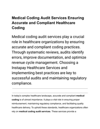 Medical Coding Audit Services Ensuring
Accurate and Compliant Healthcare
Coding
Medical coding audit services play a crucial
role in healthcare organizations by ensuring
accurate and compliant coding practices.
Through systematic reviews, audits identify
errors, improve documentation, and optimize
revenue cycle management. Choosing a
Instapay Healthcare Services and
implementing best practices are key to
successful audits and maintaining regulatory
compliance.
In today's complex healthcare landscape, accurate and compliant medical
coding is of utmost importance. It plays a vital role in ensuring proper
reimbursement, maintaining regulatory compliance, and facilitating quality
healthcare delivery. To uphold these standards, healthcare organizations often
rely on medical coding audit services. These services provide a
 