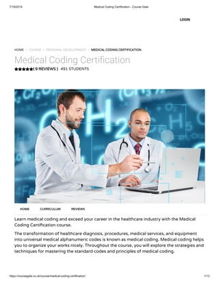 7/19/2019 Medical Coding Certification - Course Gate
https://coursegate.co.uk/course/medical-coding-certification/ 1/13
( 9 REVIEWS )
HOME / COURSE / PERSONAL DEVELOPMENT / MEDICAL CODING CERTIFICATION
Medical Coding Certi cation
491 STUDENTS
Learn medical coding and exceed your career in the healthcare industry with the Medical
Coding Certi cation course.
The transformation of healthcare diagnosis, procedures, medical services, and equipment
into universal medical alphanumeric codes is known as medical coding. Medical coding helps
you to organize your works nicely. Throughout the course, you will explore the strategies and
techniques for mastering the standard codes and principles of medical coding.
HOME CURRICULUM REVIEWS
LOGIN
 