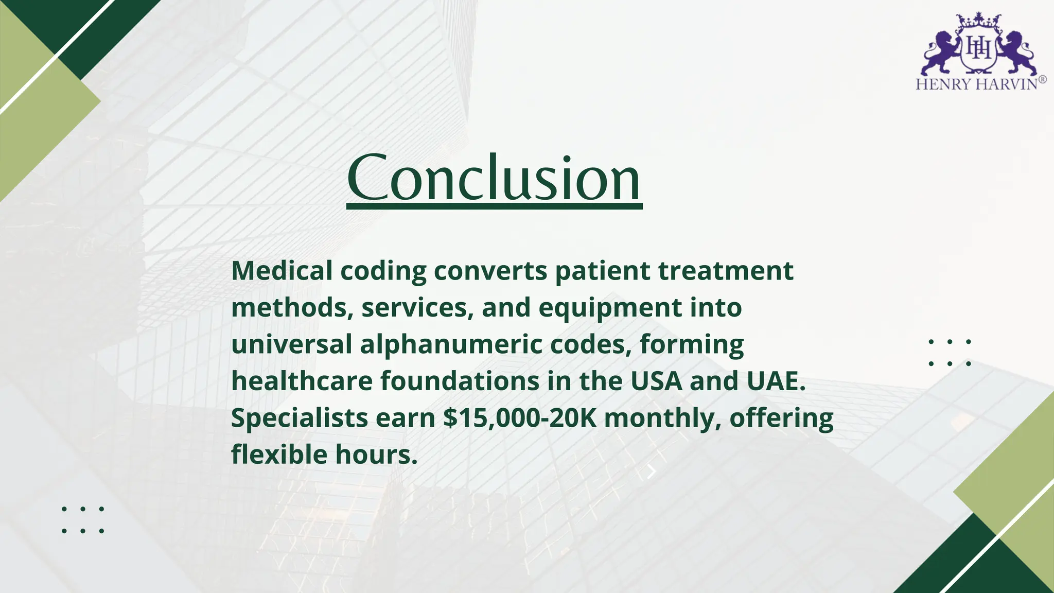 Conclusion
Medical coding converts patient treatment
methods, services, and equipment into
universal alphanumeric codes, forming
healthcare foundations in the USA and UAE.
Specialists earn $15,000-20K monthly, offering
flexible hours.
 