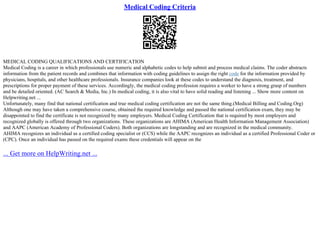Medical Coding Criteria
MEDICAL CODING QUALIFICATIONS AND CERTIFICATION
Medical Coding is a career in which professionals use numeric and alphabetic codes to help submit and process medical claims. The coder abstracts
information from the patient records and combines that information with coding guidelines to assign the right code for the information provided by
physicians, hospitals, and other healthcare professionals. Insurance companies look at these codes to understand the diagnosis, treatment, and
prescriptions for proper payment of these services. Accordingly, the medical coding profession requires a worker to have a strong grasp of numbers
and be detailed oriented. (AC Search & Media, Inc.) In medical coding, it is also vital to have solid reading and listening ... Show more content on
Helpwriting.net ...
Unfortunately, many find that national certification and true medical coding certification are not the same thing.(Medical Billing and Coding.Org)
Although one may have taken a comprehensive course, obtained the required knowledge and passed the national certification exam, they may be
disappointed to find the certificate is not recognized by many employers. Medical Coding Certification that is required by most employers and
recognized globally is offered through two organizations. These organizations are AHIMA (American Health Information Management Association)
and AAPC (American Academy of Professional Coders). Both organizations are longstanding and are recognized in the medical community.
AHIMA recognizes an individual as a certified coding specialist or (CCS) while the AAPC recognizes an individual as a certified Professional Coder or
(CPC). Once an individual has passed on the required exams these credentials will appear on the
... Get more on HelpWriting.net ...
 