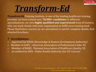 Transform-Ed
Transform-Ed Training Institute, is one of the leading healthcare training
provider, we have trained over 70,000+ candidates in different
specializations, we own highly qualified and experienced team of trainers,
who can work closely with your organization to fulfill your training need.
Please find below courses we are specialized in and for complete details, find
attached brochure.
 Accreditations :
o Approved by KHDA (Knowledge & Human Development Authority)
o Member of AAPC - American Association of Professional Coder, US
o Member of NAHQ - National Association of Healthcare Quality, US
o Accredited by DHA - Dubai Health Authority (for CIC Course)
For Info: Contact Komal @ +971 50 679 3190 , +971 40 396 5489
write at komal@transfedu.com
 