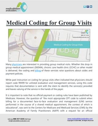 Call now 888-357-3226 (Toll Free)
info@medicalbillersandcoders.com
www.medicalbillersandcoders.com
Copyright ©-2019 MBC. All Rights Reserved1
Medical Coding for Group Visits
Many physicians are interested in providing group medical visits. Whether the drop-in
group medical appointment (DIGMA), chronic care health clinic (CCHC) or other model
is delivered, the coding and billing of these services raise questions about codes and
payment policies.
While past instruction on coding for group visits often indicated that physicians should
report code 99499 for unlisted evaluation and management services, using this code
requires that documentation is sent with the claim to identify the service(s) provided
and leaves valuing of the service in the hands of the payer.
It is important to note that no official payment or coding rules have been published by
Medicare. However, the question of “the most appropriate CPT code to submit when
billing for a documented face-to-face evaluation and management (E/M) service
performed in the course of a shared medical appointment, the context of which is
educational”, was sent to the Centers for Medicare and Medicaid Services (CMS) by the
American Academy of Family Practitioners (AAFP) with a request for an official
 