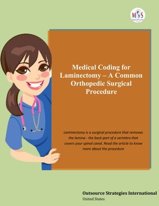Medical Coding for
Laminectomy – A Common
Orthopedic Surgical
Procedure
Laminectomy is a surgical procedure that removes
the lamina - the back part of a vertebra that
covers your spinal canal. Read the article to know
more about the procedure
Outsource Strategies International
United States
 