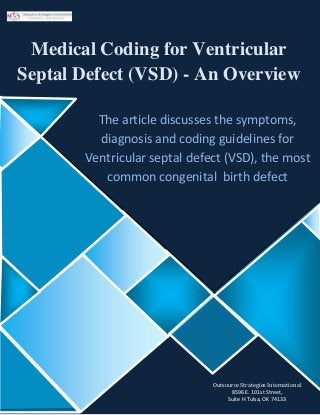 Medical Coding for Ventricular
Septal Defect (VSD) - An Overview
The article discusses the symptoms,
diagnosis and coding guidelines for
Ventricular septal defect (VSD), the most
common congenital birth defect
Outsource Strategies International
8596 E. 101st Street,
Suite H Tulsa, OK 74133
 