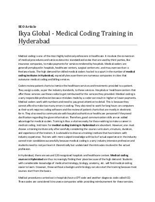 SEO Article
Ikya Global - Medical Coding Training in
Hyderabad
Medical coding is one of the most highly technical professions in healthcare. It involves the conversion
of medical procedures and services data into standardized codes that are used by third parties, like
insurance companies, to make payments for services rendered by hospitals. Medical coders are
generally employed in hospitals, healthcare centers, surgical centers etc. and may even work on a
freelance basis. The high demand for skilled medical coders has led to a spurt in the number of medical
coding institutes in Hyderabad, especially because there are numerous companies in cities that
outsource medical coding and billing services.
Coders review patient charts to itemize the healthcare services and treatments provided to a patient.
They assign a code, as per the industry standards, to these services. Hospitals or healthcare centers that
offer these services use these codes to get reimbursed for the services they provided. Medical coding is
a very responsible profession because mistakes made by a coder can result in higher or lower payments.
Medical coders work with numbers and need to pay great attention to detail. This is because they
cannot afford to make too many errors in coding. They also need to work for long hours on computers
as their work requires coding software and the review of patient charts that are mostly in electronic
form. They also need to communicate with hospital authorities or healthcare personnel if they need
clarification regarding the given information. Therefore, good communication skills are an added
advantage for medical coders. Training is thus a vital necessity for those wishing to make a career in
medical coding. Institutes for medical coding training in Hyderabad are abundant. However, one must
choose a training institute only after carefully considering the course curriculum, structure, duration,
and experience of the trainers. It is advisable to choose a training institute that has trainers with
industry experience. Trainers with mere subject knowledge with lack of actual experience in the industry
cannot train candidates successfully because medical coding is a very industry intensive profession and
students need to not just learn it theoretically but understand the intricacies involved in the actual
profession.
In Hyderabad, there are around 120 recognized hospitals and healthcare centers. Medical coding
courses in Hyderabad are thus increasingly finding their place because of the high demand. Students
with considerable knowledge of medical terminology, biology, anatomy, etc. will find medical coding
easier to learn. However, those without a background in biology can also start the training because most
courses start from the basics.
Medical procedures carried out in hospitals have a CPT code and another diagnosis code called ICD.
These codes are considered b insurance companies while providing reimbursement for these services.
 