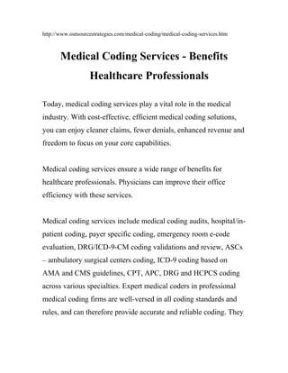 http://www.outsourcestrategies.com/medical-coding/medical-coding-services.htm



       Medical Coding Services - Benefits
                   Healthcare Professionals

Today, medical coding services play a vital role in the medical
industry. With cost-effective, efficient medical coding solutions,
you can enjoy cleaner claims, fewer denials, enhanced revenue and
freedom to focus on your core capabilities.


Medical coding services ensure a wide range of benefits for
healthcare professionals. Physicians can improve their office
efficiency with these services.


Medical coding services include medical coding audits, hospital/in-
patient coding, payer specific coding, emergency room e-code
evaluation, DRG/ICD-9-CM coding validations and review, ASCs
– ambulatory surgical centers coding, ICD-9 coding based on
AMA and CMS guidelines, CPT, APC, DRG and HCPCS coding
across various specialties. Expert medical coders in professional
medical coding firms are well-versed in all coding standards and
rules, and can therefore provide accurate and reliable coding. They
 