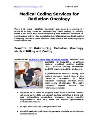http://www.outsourcestrategies.com 1-800-670-2809
Medical Coding Services for
Radiation Oncology
More and more radiation oncology practices are opting for
medical coding services. Outsourcing their coding is helping
them deal with the ever-increasing complexities involved in
reimbursement for this specialty. A professional medical coding
company can help them resolve these issues and ensure proper
reimbursement.
Benefits of Outsourcing Radiation Oncology
Medical Billing and Coding
Professional radiation oncology medical coding services are
available for hospital / in-patient
coding, medical coding audits,
DRG/ICD-9-CM coding validations
and CPT medical coding, and more.
A professional medical billing and
coding company would have all the
resources necessary to help
radiation oncology practice meet
their many challenges. The right
company would ensure the
following services:
 Services of a team of experienced AAPC-certified coders
who are up-to-date on correct coding initiatives, bundling
and unbundling procedure changes, payer specific
requirements and any state or federal government
compliance issues.
 Proper scrutiny and analysis of claims
 Careful assigning of codes to prevent denials and enhance
reimbursement
 