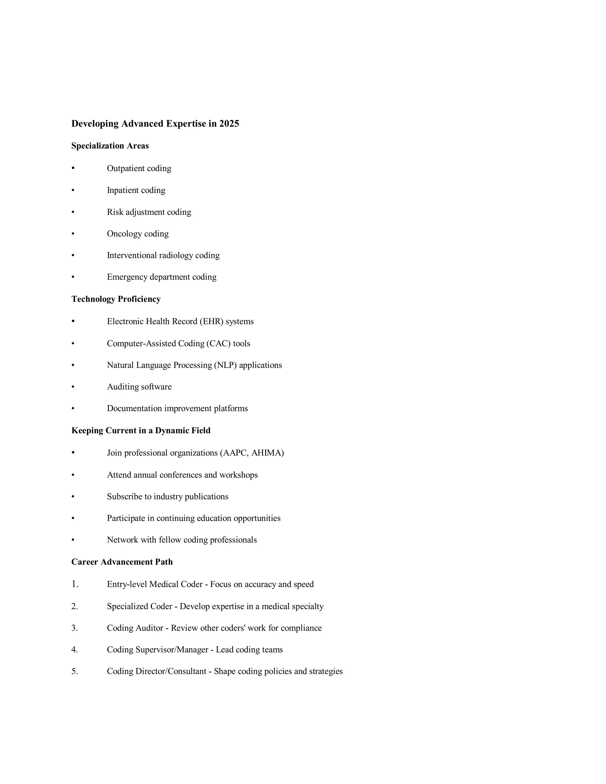 Developing Advanced Expertise in 2025
Specialization Areas
• Outpatient coding
• Inpatient coding
• Risk adjustment coding
• Oncology coding
• Interventional radiology coding
• Emergency department coding
Technology Proficiency
• Electronic Health Record (EHR) systems
• Computer-Assisted Coding (CAC) tools
• Natural Language Processing (NLP) applications
• Auditing software
• Documentation improvement platforms
Keeping Current in a Dynamic Field
• Join professional organizations (AAPC, AHIMA)
• Attend annual conferences and workshops
• Subscribe to industry publications
• Participate in continuing education opportunities
• Network with fellow coding professionals
Career Advancement Path
1. Entry-level Medical Coder - Focus on accuracy and speed
2. Specialized Coder - Develop expertise in a medical specialty
3. Coding Auditor - Review other coders' work for compliance
4. Coding Supervisor/Manager - Lead coding teams
5. Coding Director/Consultant - Shape coding policies and strategies
 