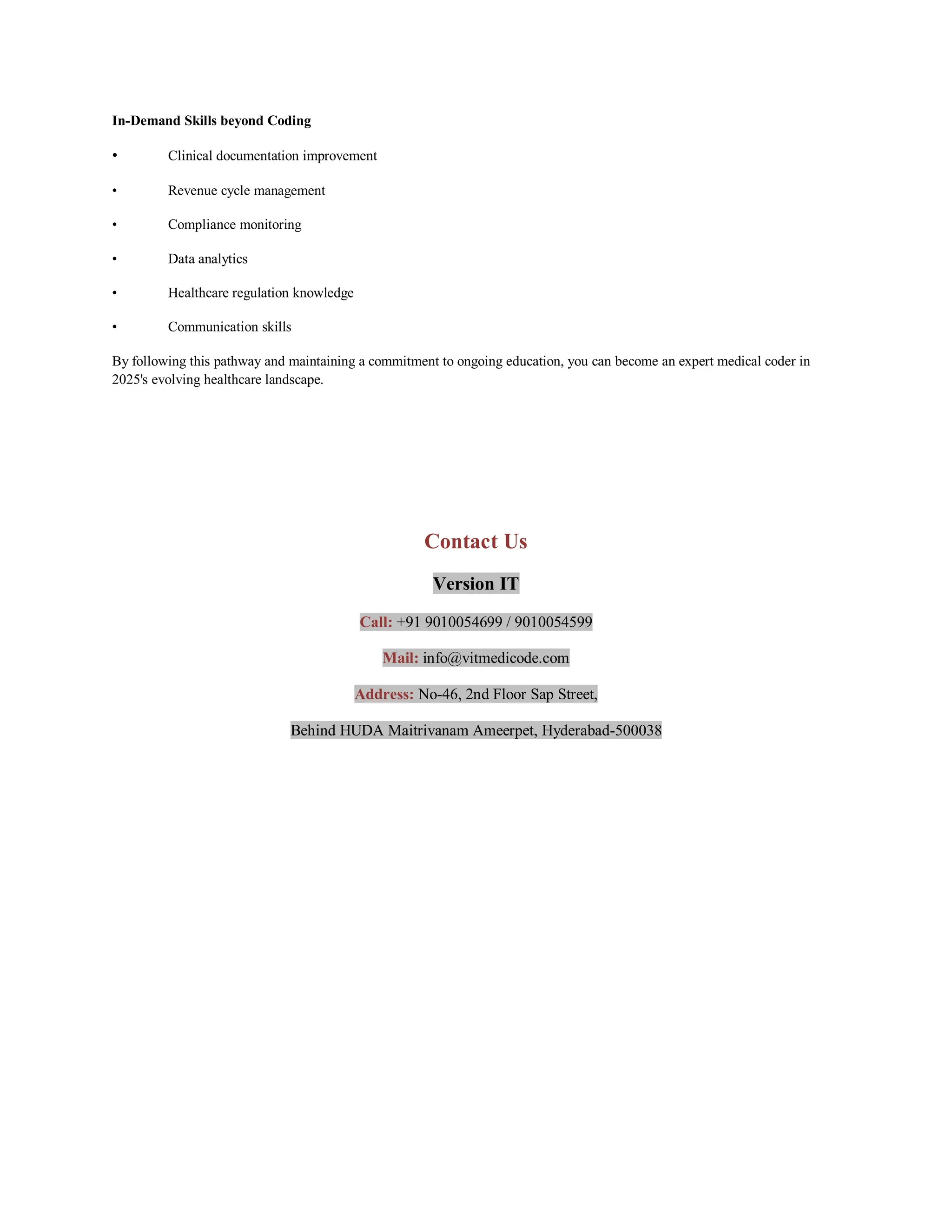 In-Demand Skills beyond Coding
• Clinical documentation improvement
• Revenue cycle management
• Compliance monitoring
• Data analytics
• Healthcare regulation knowledge
• Communication skills
By following this pathway and maintaining a commitment to ongoing education, you can become an expert medical coder in
2025's evolving healthcare landscape.
Contact Us
Version IT
Call: +91 9010054699 / 9010054599
Mail: info@vitmedicode.com
Address: No-46, 2nd Floor Sap Street,
Behind HUDA Maitrivanam Ameerpet, Hyderabad-500038
 