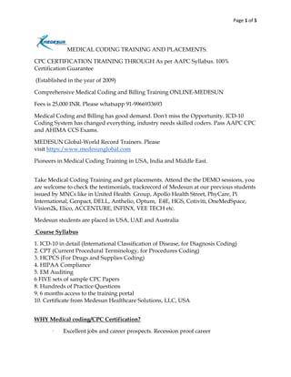 Page 1 of 5
MEDICAL CODING TRAINING AND PLACEMENTS.
CPC CERTIFICATION TRAINING THROUGH As per AAPC Syllabus. 100%
Certification Guarantee
(Established in the year of 2009)
Comprehensive Medical Coding and Billing Training ONLINE-MEDESUN
Fees is 25,000 INR. Please whatsapp 91-9966933693
Medical Coding and Billing has good demand. Don't miss the Opportunity. ICD-10
Coding System has changed everything, industry needs skilled coders. Pass AAPC CPC
and AHIMA CCS Exams.
MEDESUN Global-World Record Trainers. Please
visit https:/www.medesunglobal.com
Pioneers in Medical Coding Training in USA, India and Middle East.
Take Medical Coding Training and get placements. Attend the the DEMO sessions, you
are welcome to check the testimonials, trackrecord of Medesun at our previous students
issued by MNCs like in United Health Group, Apollo Health Street, PhyCare, Pi
International, Genpact, DELL, Anthelio, Optum, E4E, HGS, Cotiviti, OneMedSpace,
Vision2k, Elico, ACCENTURE, INFINX, VEE TECH etc.
Medesun students are placed in USA, UAE and Australia
Course Syllabus
1. ICD-10 in detail (International Classification of Disease, for Diagnosis Coding)
2. CPT (Current Procedural Terminology, for Procedures Coding)
3. HCPCS (For Drugs and Supplies Coding)
4. HIPAA Compliance
5. EM Auditing
6 FIVE sets of sample CPC Papers
8. Hundreds of Practice Questions
9. 6 months access to the training portal
10. Certificate from Medesun Healthcare Solutions, LLC, USA
WHY Medical coding/CPC Certification?
· Excellent jobs and career prospects. Recession proof career
 