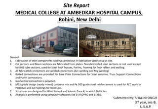MEDICAL COLLEGE AT AMBEDKAR HOSPITAL CAMPUS,
Rohini, New Delhi
Site Report
Submitted by: SHALINI SINGH
3rd year, sec-B,
U.S.A.P.
General:
1. Fabrication of steel components is being carried out in fabrication yard set up at site.
2. Col sections and Beam sections are fabricated from plates. Standard rolled steel sections re not used except
for RHS tube sections, used for Steel Roof Trusses, Purlins, Framing for floor rafters and walling.
3. All fabricated connections are welded connections (Arc welding and Mig welding)
4. Bolted connections are provided for Base Plate Connections for Steel columns, Truss Support Connections
and Purlin connections.
5. No rivetted connection is provided.
6. M25 grade design (ready mixed) concrete mix and Fe 500 grade steel reinforcement is used for RCC work in
Pedestals and Col footings for Steel Cols.
7. Structures are designed for Wind Zone 4 and Seismic Zone 4, in which Delhi lies.
8. Analysis is performed using computer softwares like STAADPRO and ETABS.
 