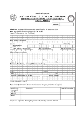 Application form
CHRISTIAN MEDICAL COLLEGE, VELLORE–632 004
DEPARTMENTS OF CONTINUING NURSING EDUCATION &
SURGICAL NURSING
Instruction: Read the prospectus carefully before filling in the application form.
Note: All entries in this section must be in CAPITALS
Name: (As it appears in your Certificate)
Name of Father / Husband:
Gender: Religion Nationality
Write M for Male
& F for Female
Date of Birth – dd/mm/yyyy RN Registration No. RM Registration No.
Address for correspondence:
City: District:
State: Pin:
Permanent / Residential Address: (If different from above)
City: District:
State: Pin:
Telephone Numbers (with STD code) Mobile Numbers:
e-mail: (Should be clear)
Professional Qualifications: (Use additional sheets if the space provided is inadequate)
Qualification Institution Year of Completion
Diploma (N)
B.Sc (N)
M.Sc (N)
Others
Do you have experience of caring for patients with stoma? ( Give some details )
App. No.
 