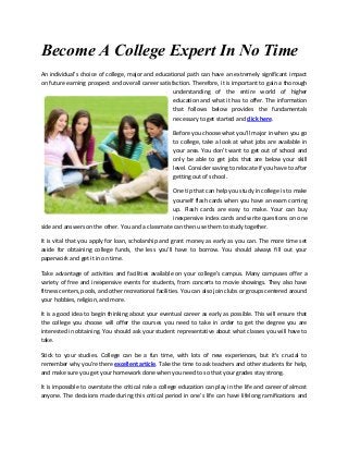 Become A College Expert In No Time
An individual's choice of college, major and educational path can have an extremely significant impact
on future earning prospect and overall career satisfaction. Therefore, it is important to gain a thorough
understanding of the entire world of higher
education and what it has to offer. The information
that follows below provides the fundamentals
necessary to get started and click here.
Before you choose what you'll major in when you go
to college, take a look at what jobs are available in
your area. You don't want to get out of school and
only be able to get jobs that are below your skill
level. Consider saving to relocate if you have to after
getting out of school.
One tip that can help you study in college is to make
yourself flash cards when you have an exam coming
up. Flash cards are easy to make. Your can buy
inexpensive index cards and write questions on one
side and answers on the other. You and a classmate can then use them to study together.
It is vital that you apply for loan, scholarship and grant money as early as you can. The more time set
aside for obtaining college funds, the less you'll have to borrow. You should always fill out your
paperwork and get it in on time.
Take advantage of activities and facilities available on your college's campus. Many campuses offer a
variety of free and inexpensive events for students, from concerts to movie showings. They also have
fitness centers, pools, and other recreational facilities. You can also join clubs or groups centered around
your hobbies, religion, and more.
It is a good idea to begin thinking about your eventual career as early as possible. This will ensure that
the college you choose will offer the courses you need to take in order to get the degree you are
interested in obtaining. You should ask your student representative about what classes you will have to
take.
Stick to your studies. College can be a fun time, with lots of new experiences, but it's crucial to
remember why you're there excellent article. Take the time to ask teachers and other students for help,
and make sure you get your homework done when you need to so that your grades stay strong.
It is impossible to overstate the critical role a college education can play in the life and career of almost
anyone. The decisions made during this critical period in one's life can have lifelong ramifications and

 