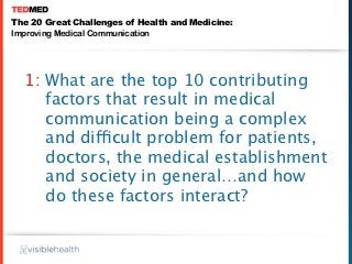 The 20 Great Challenges of Health and Medicine:
Improving Medical Communication




  1: What are the top 10 contributing
     factors that result in medical
     communication being a complex
     and difficult problem for patients,
     doctors, the medical establishment
     and society in general…and how
     do these factors interact?
 