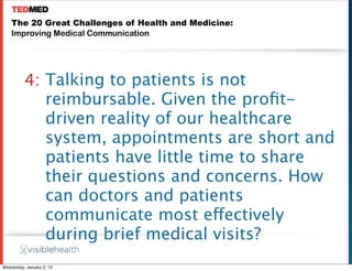 The 20 Great Challenges of Health and Medicine:
    Improving Medical Communication




          4: Talking to patients is not
             reimbursable. Given the proﬁt-
             driven reality of our healthcare
             system, appointments are short and
             patients have little time to share
             their questions and concerns. How
             can doctors and patients
             communicate most effectively
             during brief medical visits?
Wednesday, January 2, 13
 