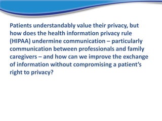 Patients understandably value their privacy, but
how does the health information privacy rule
(HIPAA) undermine communication – particularly
communication between professionals and family
caregivers – and how can we improve the exchange
of information without compromising a patient’s
right to privacy?
 