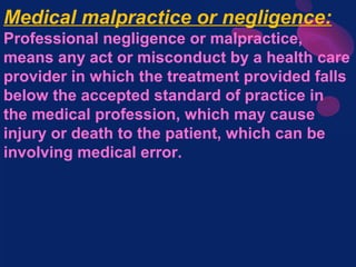 Medical malpractice or negligence:
Professional negligence or malpractice,
means any act or misconduct by a health care
provider in which the treatment provided falls
below the accepted standard of practice in
the medical profession, which may cause
injury or death to the patient, which can be
involving medical error.
 