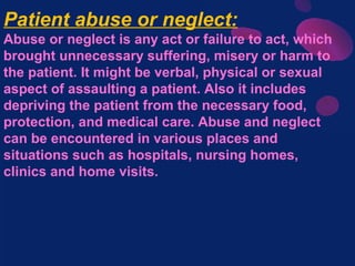 Patient abuse or neglect:
Abuse or neglect is any act or failure to act, which
brought unnecessary suffering, misery or harm to
the patient. It might be verbal, physical or sexual
aspect of assaulting a patient. Also it includes
depriving the patient from the necessary food,
protection, and medical care. Abuse and neglect
can be encountered in various places and
situations such as hospitals, nursing homes,
clinics and home visits.
 