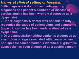 Harms at clinical setting or hospital:
1-Misdiagnosis:A doctor has made a wrong
diagnoses of a patient’s condition or disease (a
cardiac angina has been wrongly diagnosed as a
dyspepsia).
2-Under-diagnosis:A doctor was not able to fully
recognize the cause of patient signs and symptoms
(a gastric cancer has been under-estimated as a
dyspepsia).
3-Overdiagnosis:Something benign is diagnosed as
a symptom or sign associated with cancer, where
non-specific cancer marker is identified. E.g:(simple
dyspepsia has been diagnosed as a gastric cancer).
 
