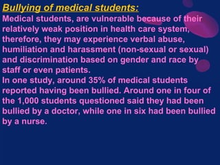 Bullying of medical students:
Medical students, are vulnerable because of their
relatively weak position in health care system,
therefore, they may experience verbal abuse,
humiliation and harassment (non-sexual or sexual)
and discrimination based on gender and race by
staff or even patients.
In one study, around 35% of medical students
reported having been bullied. Around one in four of
the 1,000 students questioned said they had been
bullied by a doctor, while one in six had been bullied
by a nurse.
 