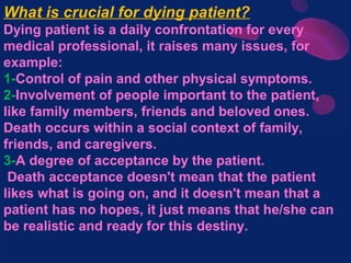 What is crucial for dying patient?
Dying patient is a daily confrontation for every
medical professional, it raises many issues, for
example:
1-Control of pain and other physical symptoms.
2-Involvement of people important to the patient,
like family members, friends and beloved ones.
Death occurs within a social context of family,
friends, and caregivers.
3-A degree of acceptance by the patient.
Death acceptance doesn't mean that the patient
likes what is going on, and it doesn't mean that a
patient has no hopes, it just means that he/she can
be realistic and ready for this destiny.
 