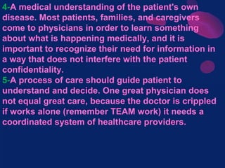 4-A medical understanding of the patient's own
disease. Most patients, families, and caregivers
come to physicians in order to learn something
about what is happening medically, and it is
important to recognize their need for information in
a way that does not interfere with the patient
confidentiality.
5-A process of care should guide patient to
understand and decide. One great physician does
not equal great care, because the doctor is crippled
if works alone (remember TEAM work) it needs a
coordinated system of healthcare providers.
 