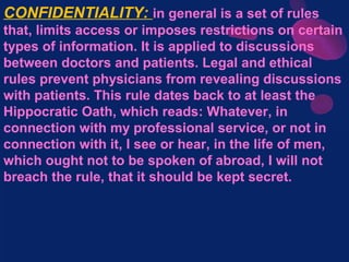 CONFIDENTIALITY: in general is a set of rules
that, limits access or imposes restrictions on certain
types of information. It is applied to discussions
between doctors and patients. Legal and ethical
rules prevent physicians from revealing discussions
with patients. This rule dates back to at least the
Hippocratic Oath, which reads: Whatever, in
connection with my professional service, or not in
connection with it, I see or hear, in the life of men,
which ought not to be spoken of abroad, I will not
breach the rule, that it should be kept secret.
 