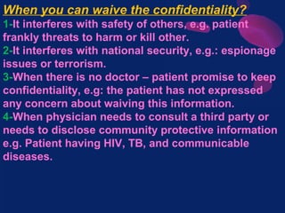 When you can waive the confidentiality?
1-It interferes with safety of others, e.g. patient
frankly threats to harm or kill other.
2-It interferes with national security, e.g.: espionage
issues or terrorism.
3-When there is no doctor – patient promise to keep
confidentiality, e.g: the patient has not expressed
any concern about waiving this information.
4-When physician needs to consult a third party or
needs to disclose community protective information
e.g. Patient having HIV, TB, and communicable
diseases.
 