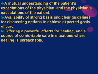 4-A mutual understanding of the patient’s
expectations of the physician, and the physician’s
expectations of the patient.
5-Availability of strong basis and clear guidelines
for discussing options to achieve expected goals
of care.
6- Offering a powerful efforts for healing, and a
source of comfortable care in situations where
healing is unreachable.
 