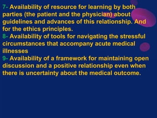 7- Availability of resource for learning by both
parties (the patient and the physician) about
guidelines and advances of this relationship. And
for the ethics principles.
8- Availability of tools for navigating the stressful
circumstances that accompany acute medical
illnesses
9- Availability of a framework for maintaining open
discussion and a positive relationship even when
there is uncertainty about the medical outcome.
 
