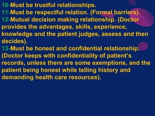 10-Must be trustful relationships.
11-Must be respectful relation. (Formal barriers).
12-Mutual decision making relationship. (Doctor
provides the advantages, skills, experience,
knowledge and the patient judges, assess and then
decides).
13-Must be honest and confidential relationship.
(Doctor keeps with confidentiality of patient’s
records, unless there are some exemptions, and the
patient being honest while telling history and
demanding health care resources).
 