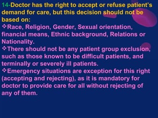 14-Doctor has the right to accept or refuse patient’s
demand for care, but this decision should not be
based on:
Race, Religion, Gender, Sexual orientation,
financial means, Ethnic background, Relations or
Nationality.
There should not be any patient group exclusion,
such as those known to be difficult patients, and
terminally or severely ill patients.
Emergency situations are exception for this right
(accepting and rejecting), as it is mandatory for
doctor to provide care for all without rejecting of
any of them.
 