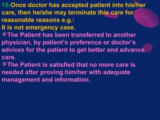 15-Once doctor has accepted patient into his/her
care, then he/she may terminate this care for
reasonable reasons e.g.:
It is not emergency case.
The Patient has been transferred to another
physician, by patient’s preference or doctor’s
advices for the patient to get better and advance
care.
The Patient is satisfied that no more care is
needed after proving him/her with adequate
management and information.
 