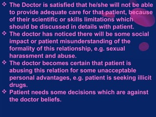  The Doctor is satisfied that he/she will not be able
to provide adequate care for that patient, because
of their scientific or skills limitations which
should be discussed in details with patient.
 The doctor has noticed there will be some social
impact or patient misunderstanding of the
formality of this relationship, e.g. sexual
harassment and abuse.
 The doctor becomes certain that patient is
abusing this relation for some unacceptable
personal advantages, e.g. patient is seeking illicit
drugs.
 Patient needs some decisions which are against
the doctor beliefs.
 