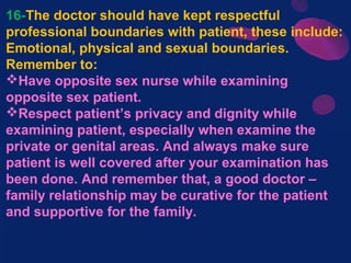 16-The doctor should have kept respectful
professional boundaries with patient, these include:
Emotional, physical and sexual boundaries.
Remember to:
Have opposite sex nurse while examining
opposite sex patient.
Respect patient’s privacy and dignity while
examining patient, especially when examine the
private or genital areas. And always make sure
patient is well covered after your examination has
been done. And remember that, a good doctor –
family relationship may be curative for the patient
and supportive for the family.
 