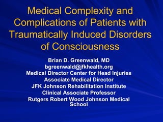 Medical Complexity and
Complications of Patients with
Traumatically Induced Disorders
of Consciousness
Brian D. Greenwald, MD
bgreenwald@jfkhealth.org
Medical Director Center for Head Injuries
Associate Medical Director
JFK Johnson Rehabilitation Institute
Clinical Associate Professor
Rutgers Robert Wood Johnson Medical
School
 