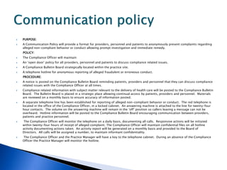    PURPOSE:
   A Communication Policy will provide a format for providers, personnel and patients to anonymously present complaints regarding
    alleged non-compliant behavior or conduct allowing prompt investigation and immediate remedy.
    POLICY:
   The Compliance Officer will maintain:
   An ‘open door’ policy for all providers, personnel and patients to discuss compliance related issues.
   A Compliance Bulletin Board strategically located within the practice site.
   A telephone hotline for anonymous reporting of alleged fraudulent or erroneous conduct.
    PROCEDURE:
   A notice is posted on the Compliance Bulletin Board reminding patients, providers and personnel that they can discuss compliance
    related issues with the Compliance Officer at all times.
   Compliance related information with subject matter relevant to the delivery of health care will be posted to the Compliance Bulletin
    Board. The Bulletin Board is placed in a strategic place allowing continual access by patients, providers and personnel. Materials
    are reviewed on a monthly basis to ensure accuracy of information posted.
   A separate telephone line has been established for reporting of alleged non-compliant behavior or conduct. The red telephone is
    located in the office of the Compliance Officer, in a locked cabinet. An answering machine is attached to the line for twenty-four
    hour contacts. The volume on the answering machine will remain in the ‘off’ position so callers leaving a message can not be
    overheard. Hotline information will be posted to the Compliance Bulletin Board encouraging communication between providers,
    patients and practice personnel.
    The Compliance Officer will monitor the telephone on a daily basis, documenting all calls. Responsive actions will be initiated
    within twenty-four hours of receipt of alleged complaint. The Compliance Officer will maintain confidential files on all hotline
    activity documenting actions taken. An activity report will be generated on a monthly basis and provided to the Board of
    Directors. All calls will be assigned a number, to maintain informant confidentiality.
   The Compliance Officer and the Practice Manager will have a key to the telephone cabinet. During an absence of the Compliance
    Officer the Practice Manager will monitor the hotline.
 