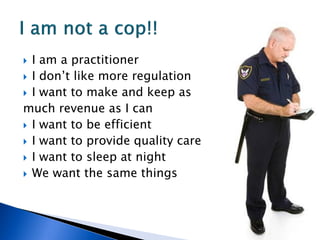  I am a practitioner
 I don’t like more regulation
 I want to make and keep as
much revenue as I can
 I want to be efficient
 I want to provide quality care
 I want to sleep at night
 We want the same things
 
