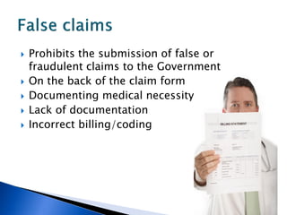    Prohibits the submission of false or
    fraudulent claims to the Government
   On the back of the claim form
   Documenting medical necessity
   Lack of documentation
   Incorrect billing/coding
 