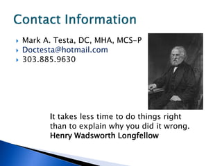    Mark A. Testa, DC, MHA, MCS-P
   Doctesta@hotmail.com
   303.885.9630




          It takes less time to do things right
          than to explain why you did it wrong.
          Henry Wadsworth Longfellow
 