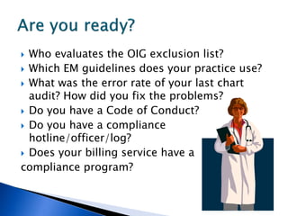  Who evaluates the OIG exclusion list?
 Which EM guidelines does your practice use?
 What was the error rate of your last chart
  audit? How did you fix the problems?
 Do you have a Code of Conduct?
 Do you have a compliance
  hotline/officer/log?
 Does your billing service have a
compliance program?
 