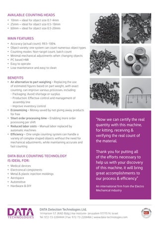 DATA Detection Technologies Ltd.
14 Hartom ST. (RAD Bldg.) Har Hotzvim- Jerusalem 9777514, Israel
Tel: 972-73-2204444 | Fax: 972-73-2204466 | www.data-technologies.com
AVAILABLE COUNTING HEADS
•	 10mm – ideal for object size 0.7-4mm
•	 25mm – ideal for object size 0.5-18mm
•	 60mm – ideal for object size 0.5-20mm
MAIN FEATURES
•	 Accuracy (actual count): 99.5-100%
•	 Object variety: one system can count numerous object types
•	 Counting modes: Non-target count, batch count
•	 Minimal mechanical adjustments when changing objects
•	 PC based HMI
•	 Easy to operate
•	 Low maintenance and easy to clean
Benefits
•	 An alternative to part weighing - Replacing the use
of estimated figures based on part weight, with exact
counting, can improve various processes, including:
- Packaging: Avoid shortage or surplus
- Production: Effective control and management of
assembly line
- Improve inventory control
•	 Economizing - Money saved by not giving away products
for free
•	 Short order processing time - Enabling more order
processing per shift
•	 Reduced labor costs - Manual labor replaced by
automatic machines
•	 Efficiency - One single counting system can handle a
variety of complex shaped objects without the need for
mechanical adjustments, while maintaining accurate and
fast counting
DATA Bulk Counting Technology
is ideal for:
•	 Medical devices
•	 Electronical components
•	 Metal & plastic injection moldings
•	 Aerospace
•	 Automotive
•	 Hardware & DIY
“Now we can certify the real
quantity with this machine,
for kitting, receiving &
verifying the real count of
the material.
Thank you for putting all
of the efforts necessary to
help us with your discovery
of this machine, it will bring
great accomplishments to
our process & efficiency”
An international firm from the Electro
Mechanical industry
 