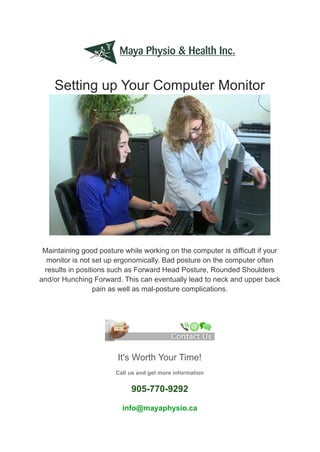 Setting up Your Computer Monitor
Maintaining good posture while working on the computer is difficult if your
monitor is not set up ergonomically. Bad posture on the computer often
results in positions such as Forward Head Posture, Rounded Shoulders
and/or Hunching Forward. This can eventually lead to neck and upper back
pain as well as mal-posture complications.
It's Worth Your Time!
Call us and get more information
905-770-9292
info@mayaphysio.ca
 