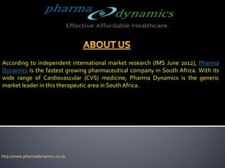 According to independent international market research (IMS June 2012), Pharma
Dynamics is the fastest growing pharmaceutical company in South Africa. With its
wide range of Cardiovascular (CVS) medicine, Pharma Dynamics is the generic
market leader in this therapeutic area in South Africa.




http://www.pharmadynamics.co.za
 