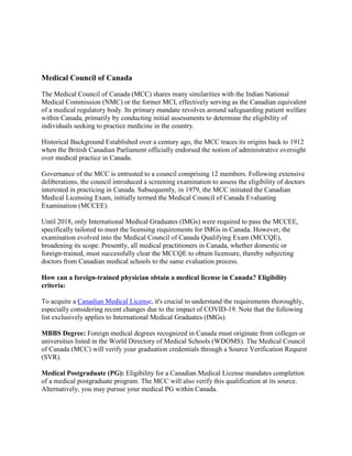 Medical Council of Canada
The Medical Council of Canada (MCC) shares many similarities with the Indian National
Medical Commission (NMC) or the former MCI, effectively serving as the Canadian equivalent
of a medical regulatory body. Its primary mandate revolves around safeguarding patient welfare
within Canada, primarily by conducting initial assessments to determine the eligibility of
individuals seeking to practice medicine in the country.
Historical Background Established over a century ago, the MCC traces its origins back to 1912
when the British Canadian Parliament officially endorsed the notion of administrative oversight
over medical practice in Canada.
Governance of the MCC is entrusted to a council comprising 12 members. Following extensive
deliberations, the council introduced a screening examination to assess the eligibility of doctors
interested in practicing in Canada. Subsequently, in 1979, the MCC initiated the Canadian
Medical Licensing Exam, initially termed the Medical Council of Canada Evaluating
Examination (MCCEE).
Until 2018, only International Medical Graduates (IMGs) were required to pass the MCCEE,
specifically tailored to meet the licensing requirements for IMGs in Canada. However, the
examination evolved into the Medical Council of Canada Qualifying Exam (MCCQE),
broadening its scope. Presently, all medical practitioners in Canada, whether domestic or
foreign-trained, must successfully clear the MCCQE to obtain licensure, thereby subjecting
doctors from Canadian medical schools to the same evaluation process.
How can a foreign-trained physician obtain a medical license in Canada? Eligibility
criteria:
To acquire a Canadian Medical License, it's crucial to understand the requirements thoroughly,
especially considering recent changes due to the impact of COVID-19. Note that the following
list exclusively applies to International Medical Graduates (IMGs).
MBBS Degree: Foreign medical degrees recognized in Canada must originate from colleges or
universities listed in the World Directory of Medical Schools (WDOMS). The Medical Council
of Canada (MCC) will verify your graduation credentials through a Source Verification Request
(SVR).
Medical Postgraduate (PG): Eligibility for a Canadian Medical License mandates completion
of a medical postgraduate program. The MCC will also verify this qualification at its source.
Alternatively, you may pursue your medical PG within Canada.
 